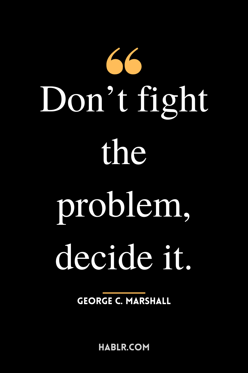 “Don’t fight the problem, decide it.”-George C. Marshall