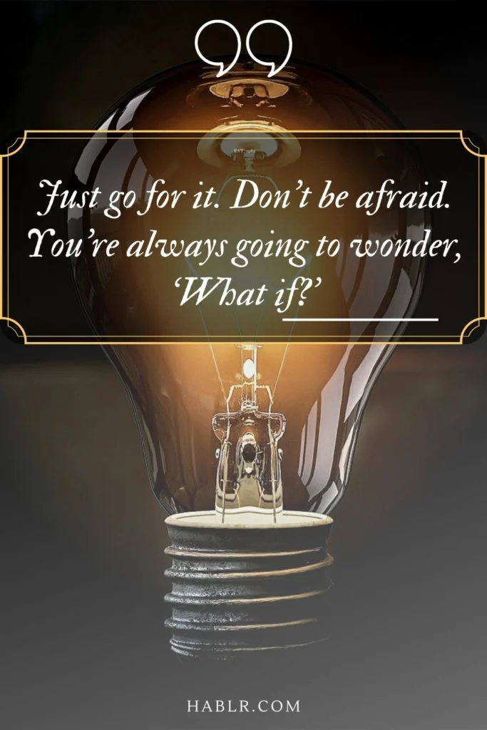 Just go for it. Don’t be afraid. You’re always going to wonder, ‘What if?’