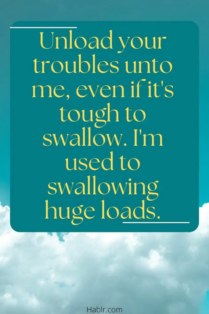 . Unload your troubles unto me, even if its's tyough to swallow. I'm used to swallowing huge loads. 
