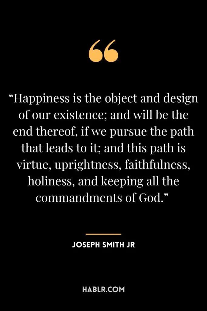 “Happiness is the object and design of our existence; and will be the end thereof, if we pursue the path that leads to it; and this path is virtue, uprightness, faithfulness, holiness, and keeping all the commandments of God.” ― Joseph Smith Jr.