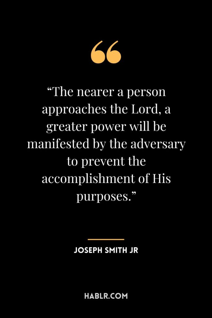 11. “The nearer a person approaches the Lord, a greater power will be manifested by the adversary to prevent the accomplishment of His purposes.”