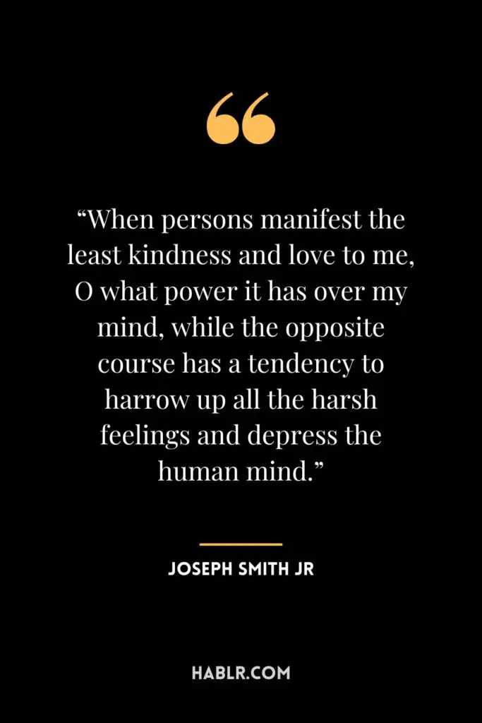 6. “When persons manifest the least kindness and love to me, O what power it has over my mind, while the opposite course has a tendency to harrow up all the harsh feelings and depress the human mind.”― Joseph Smith Jr.