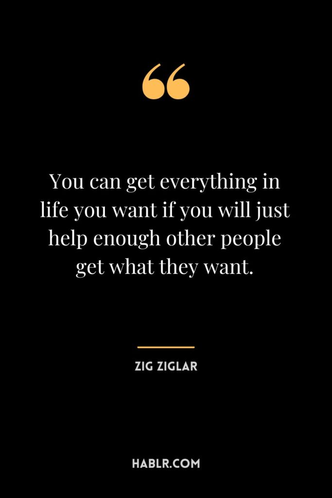 “You can get everything in life you want if you will just help enough other people get what they want.” —Zig Ziglar