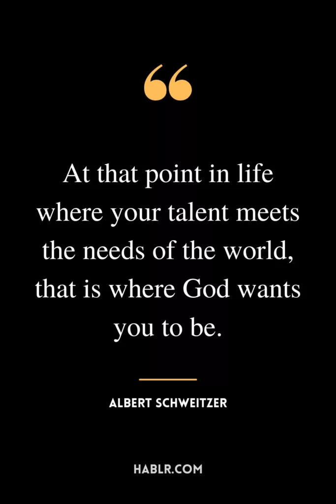 At that point in life where your talent meets the needs of the world, that is where God wants you to be.