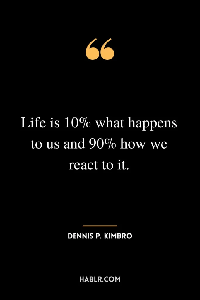 Life is 10% what happens to us and 90% how we react to it.

