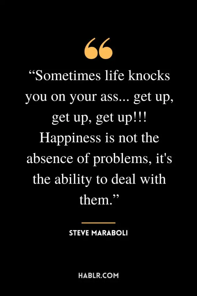 “Sometimes life knocks you on your ass... get up, get up, get up!!! Happiness is not the absence of problems, it's the ability to deal with them.” ― Steve Maraboli