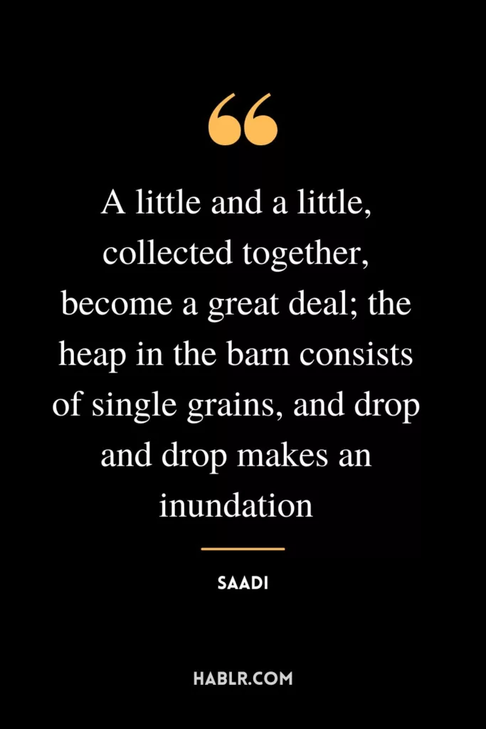 A little and a little, collected together, become a great deal; the heap in the barn consists of single grains, and drop and drop makes an inundation.