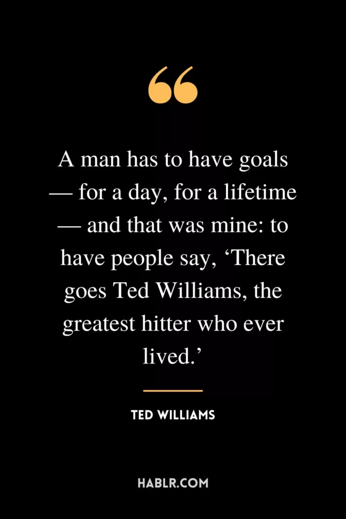 A man has to have goals — for a day, for a lifetime — and that was mine: to have people say, ‘There goes Ted Williams, the greatest hitter who ever lived.’