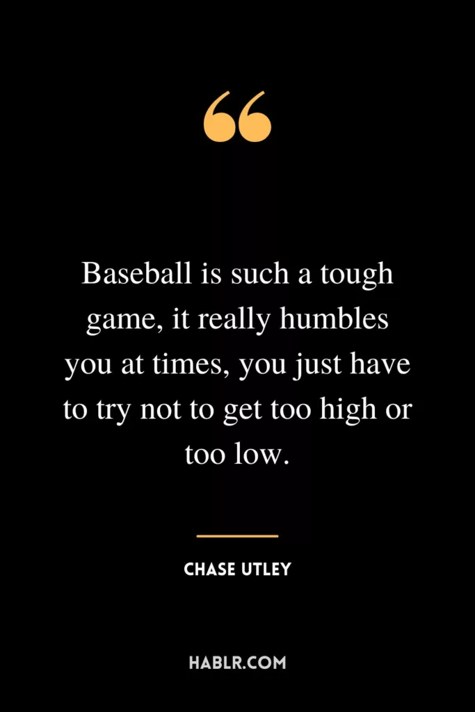 Baseball is such a tough game, it really humbles you at times, you just have to try not to get too high or too low.