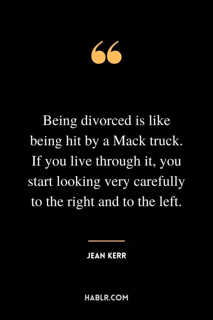 Being divorced is like being hit by a Mack truck. If you live through it, you start looking very carefully to the right and to the left.