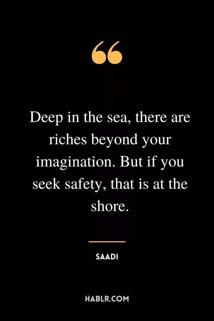 Deep in the sea, there are riches beyond your imagination. But if you seek safety, that is at the shore.