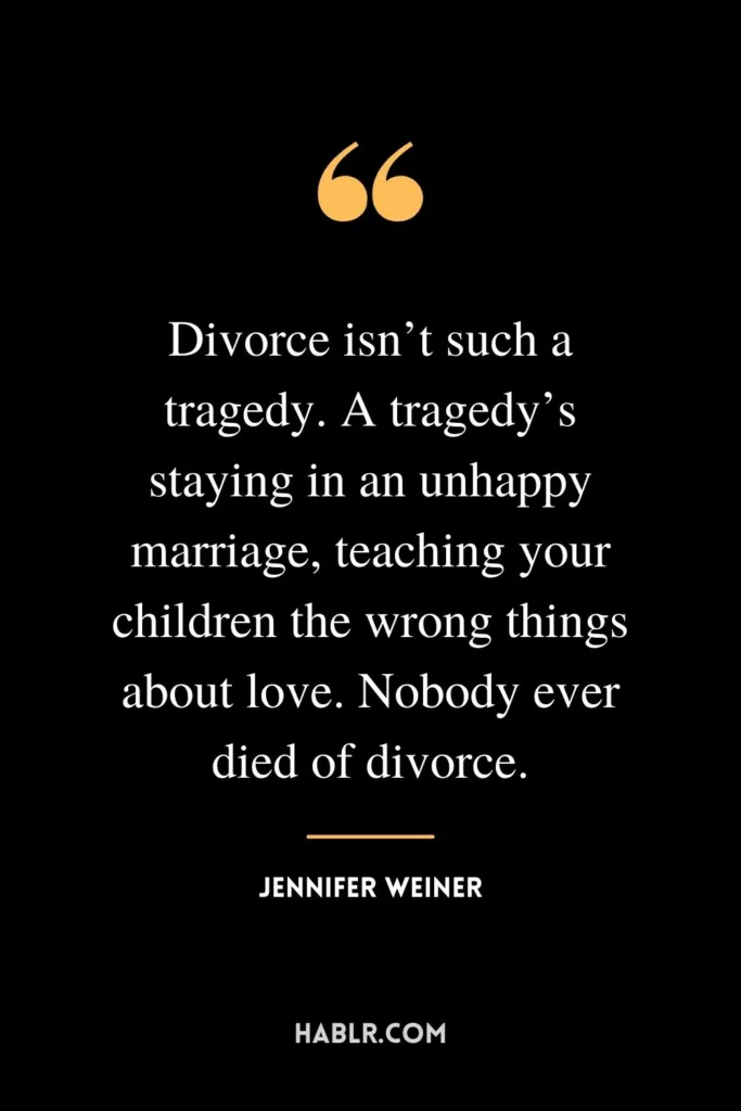 Divorce isn’t such a tragedy. A tragedy’s staying in an unhappy marriage, teaching your children the wrong things about love. Nobody ever died of divorce.