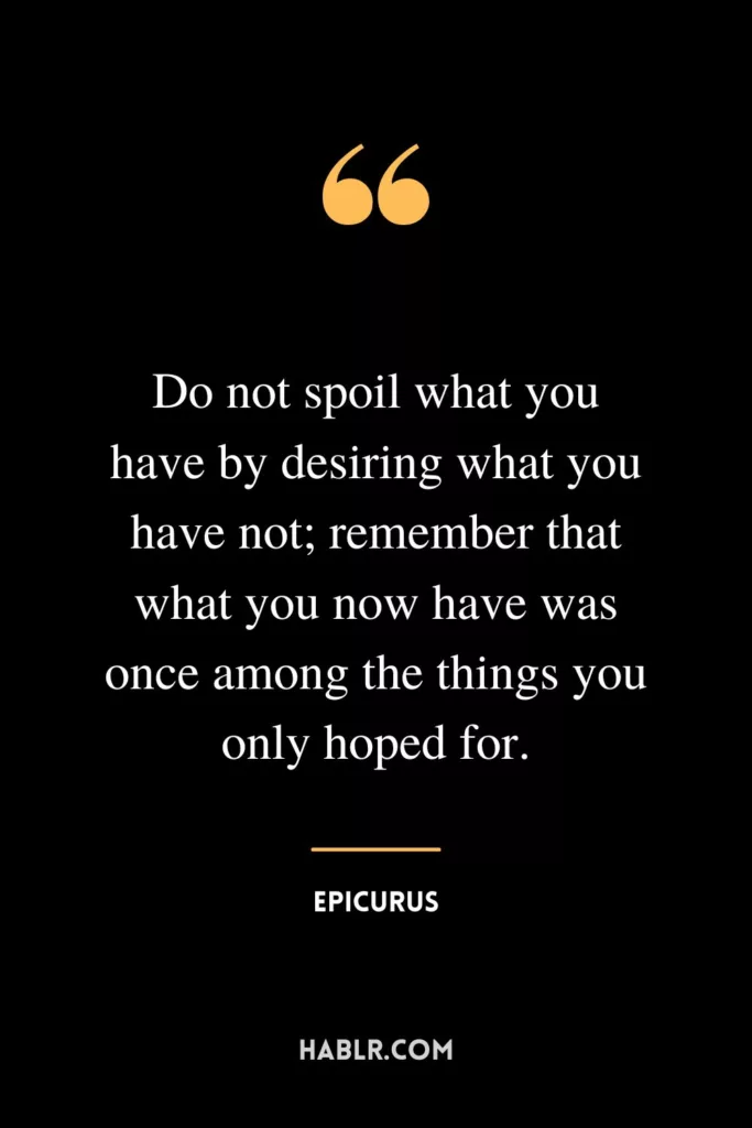 Do not spoil what you have by desiring what you have not; remember that what you now have was once among the things you only hoped for.