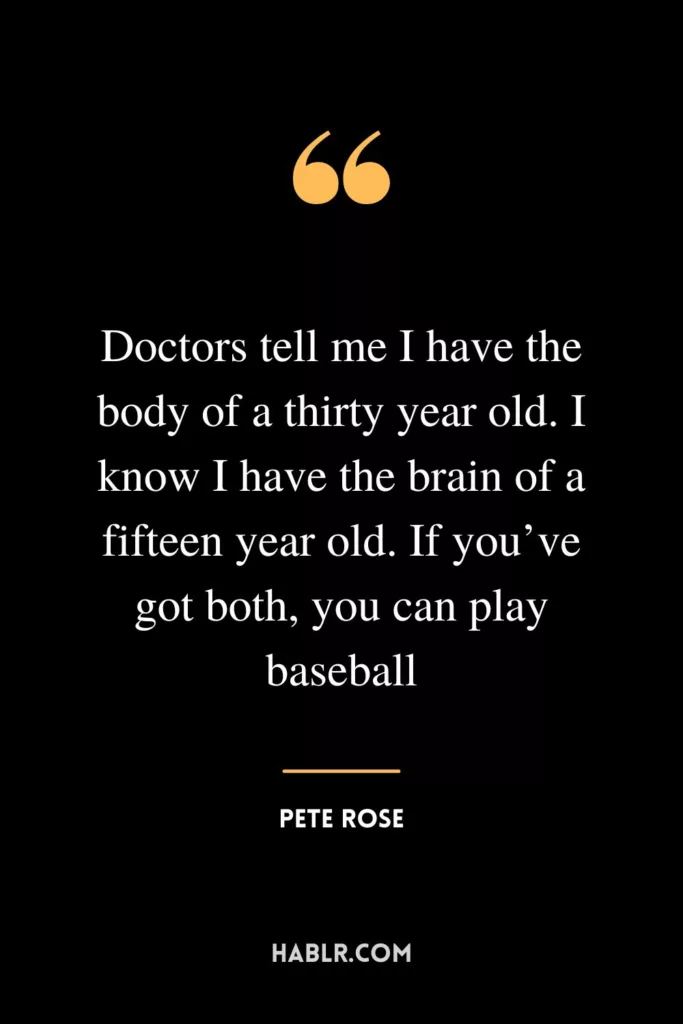 Doctors tell me I have the body of a thirty year old. I know I have the brain of a fifteen year old. If you’ve got both, you can play baseball