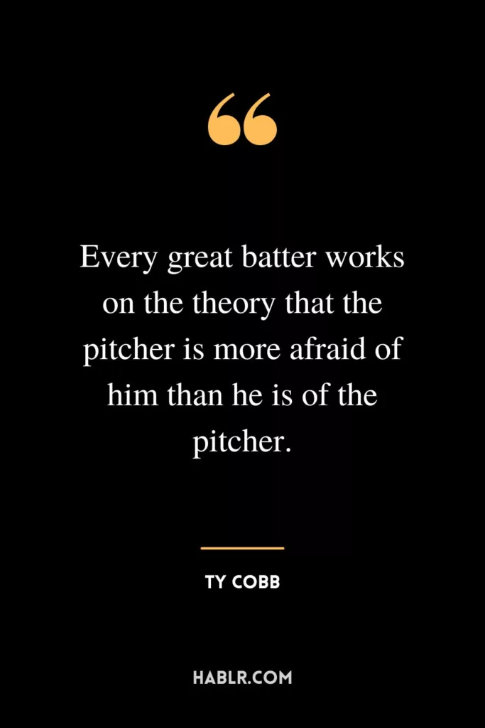 Every great batter works on the theory that the pitcher is more afraid of him than he is of the pitcher.