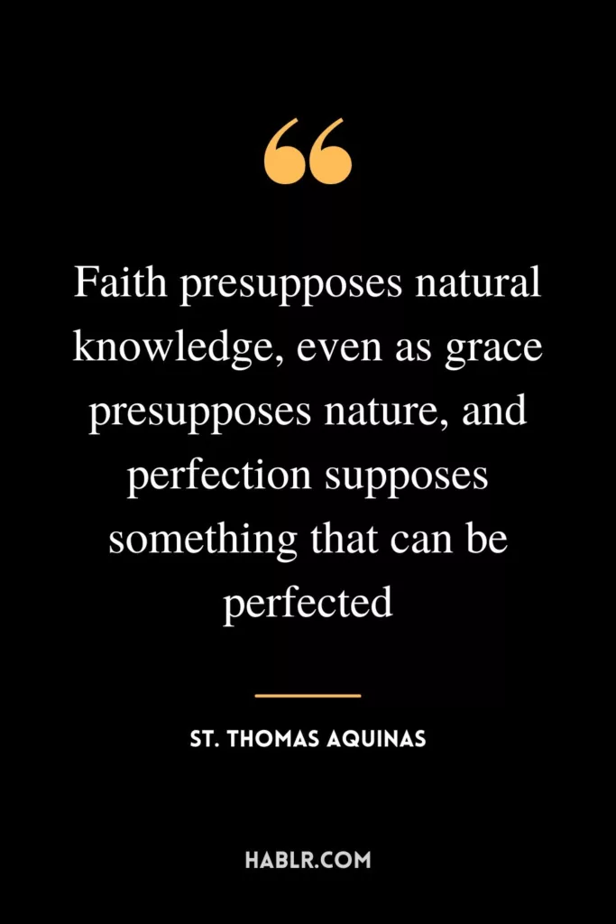 Faith presupposes natural knowledge, even as grace presupposes nature, and perfection supposes something that can be perfected.
