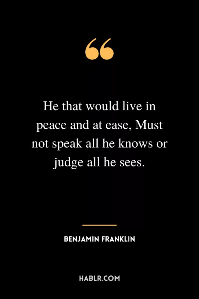 He that would live in peace and at ease, Must not speak all he knows or judge all he sees.