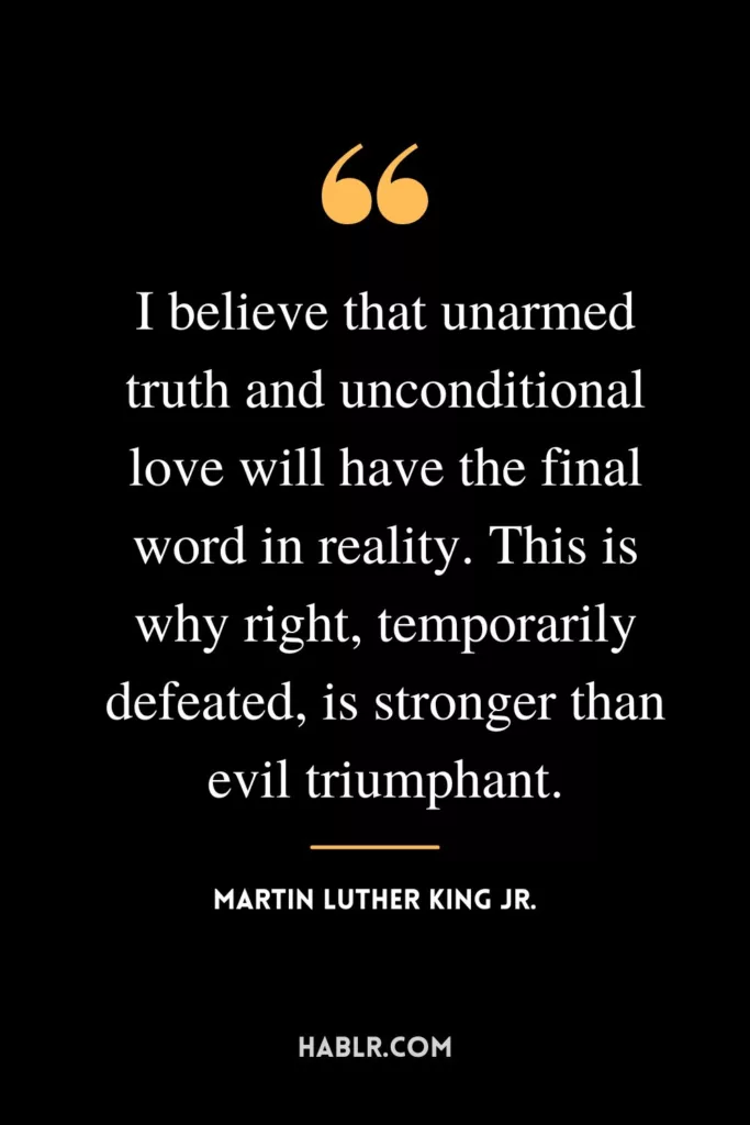 I believe that unarmed truth and unconditional love will have the final word in reality. This is why right, temporarily defeated, is stronger than evil triumphant.