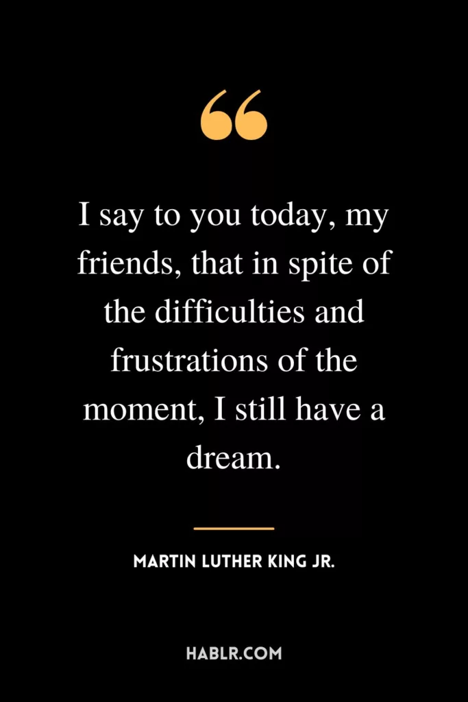 I say to you today, my friends, that in spite of the difficulties and frustrations of the moment, I still have a dream.
