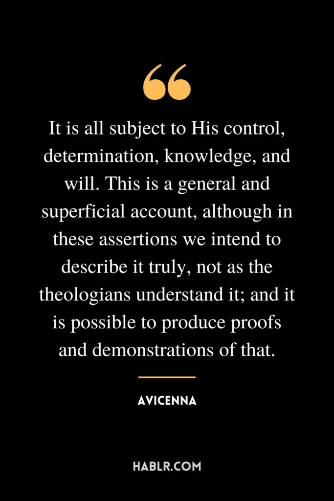 It is all subject to His control, determination, knowledge, and will. This is a general and superficial account, although in these assertions we intend to describe it truly, not as the theologians understand it; and it is possible to produce proofs and demonstrations of that.