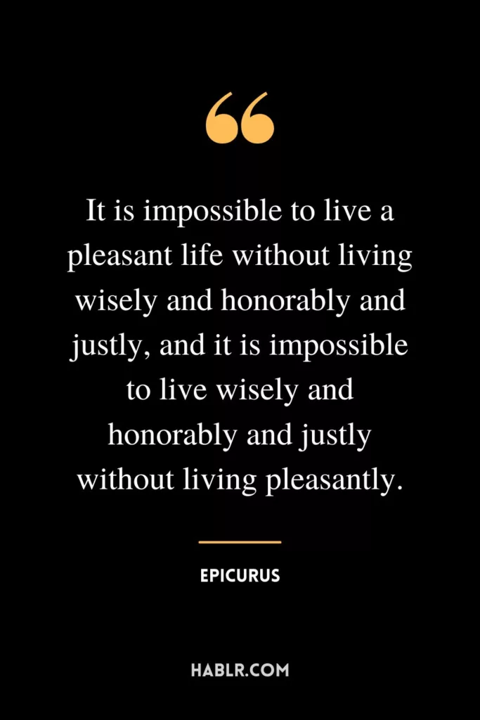 It is impossible to live a pleasant life without living wisely and honorably and justly, and it is impossible to live wisely and honorably and justly without living pleasantly.