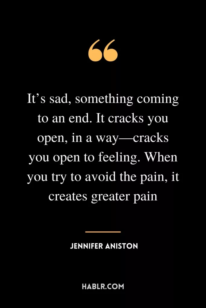 It’s sad, something coming to an end. It cracks you open, in a way—cracks you open to feeling. When you try to avoid the pain, it creates greater pain