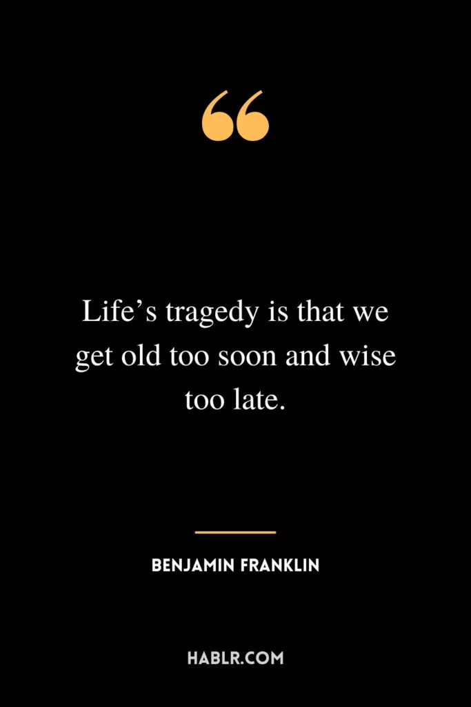 Life’s tragedy is that we get old too soon and wise too late.