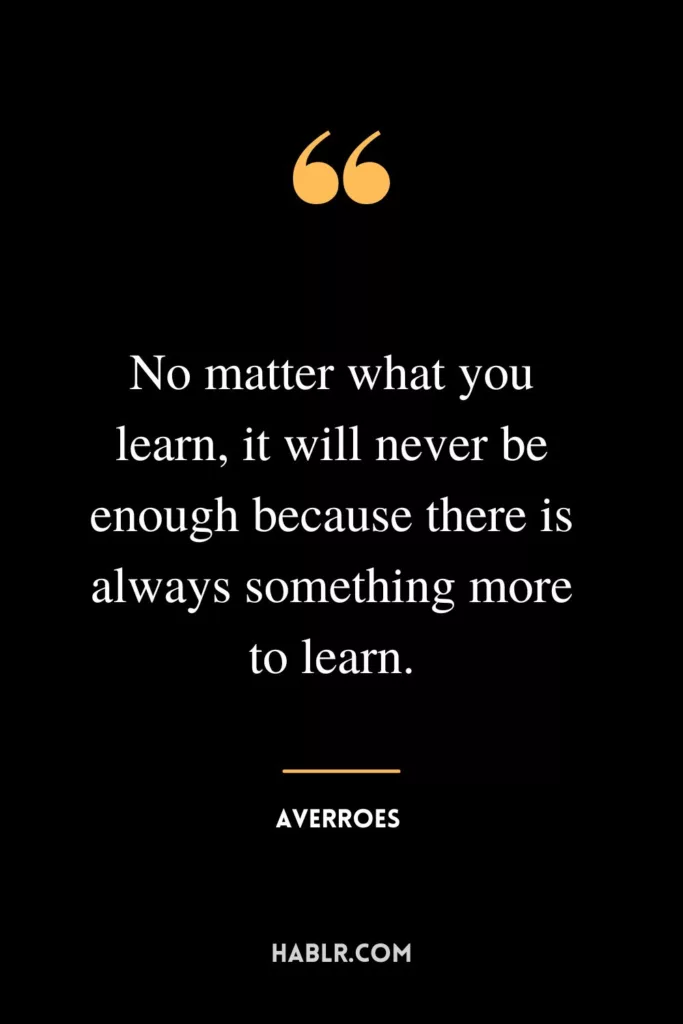 No matter what you learn, it will never be enough because there is always something more to learn.