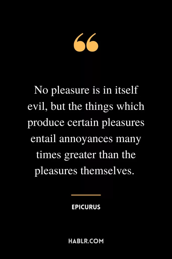 No pleasure is in itself evil, but the things which produce certain pleasures entail annoyances many times greater than the pleasures themselves. 