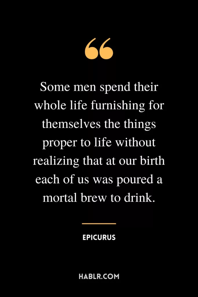 Some men spend their whole life furnishing for themselves the things proper to life without realizing that at our birth each of us was poured a mortal brew to drink.