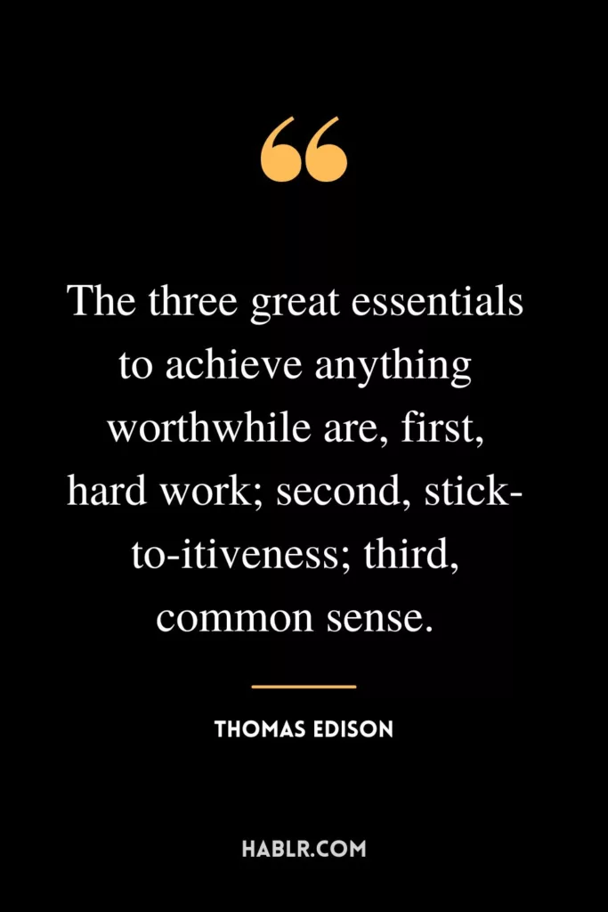 The three great essentials to achieve anything worthwhile are, first, hard work; second, stick-to-itiveness; third, common sense.