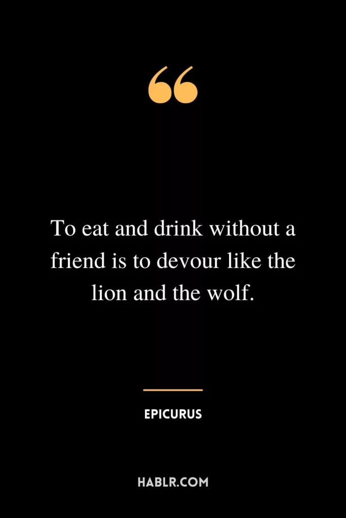 To eat and drink without a friend is to devour like the lion and the wolf.