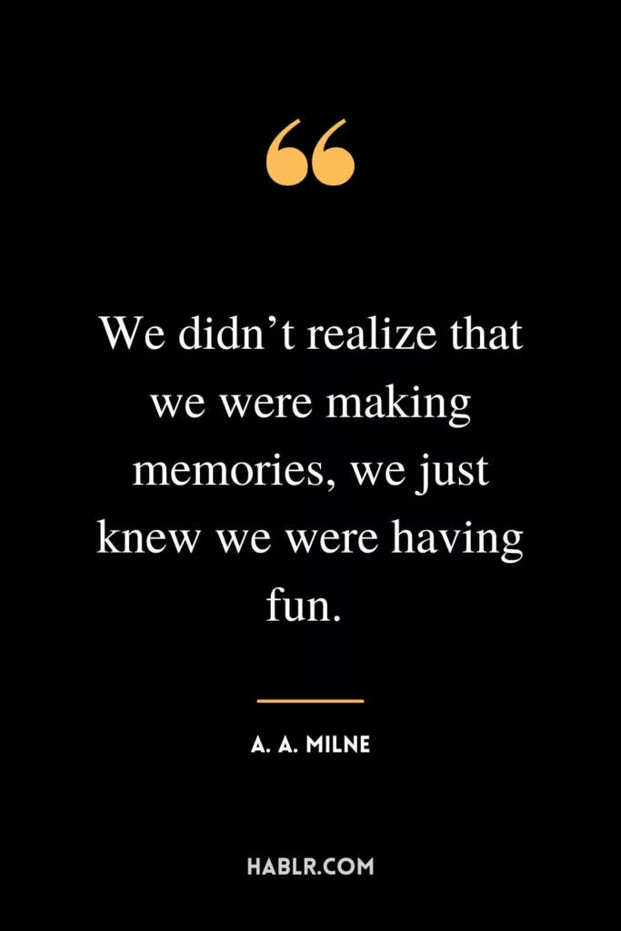 We didn’t realize that we were making memories, we just knew we were having fun. 