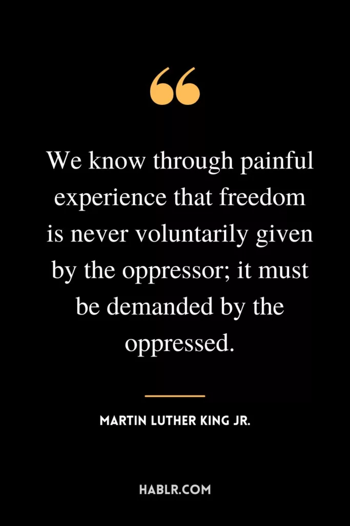 We know through painful experience that freedom is never voluntarily given by the oppressor; it must be demanded by the oppressed.