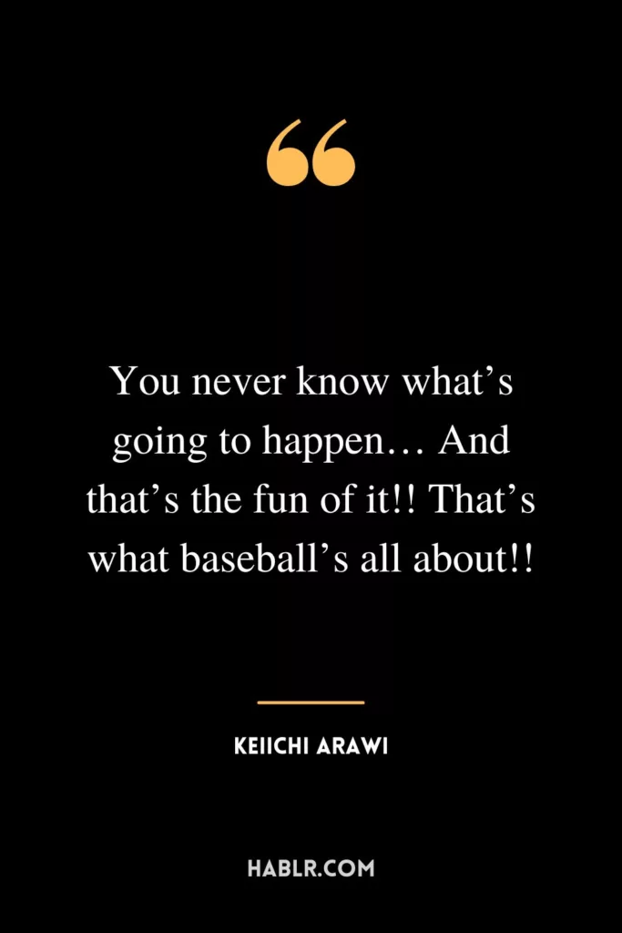 You never know what’s going to happen… And that’s the fun of it!! That’s what baseball’s all about!!