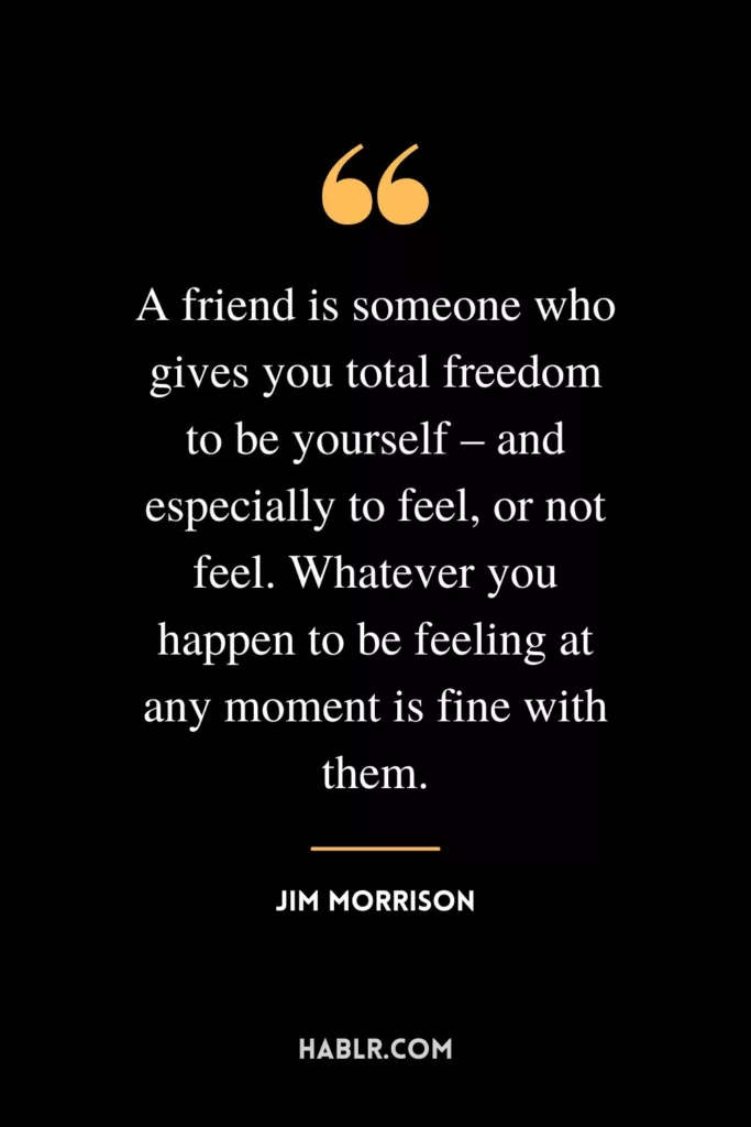 A friend is someone who gives you total freedom to be yourself – and especially to feel, or not feel. Whatever you happen to be feeling at any moment is fine with them.