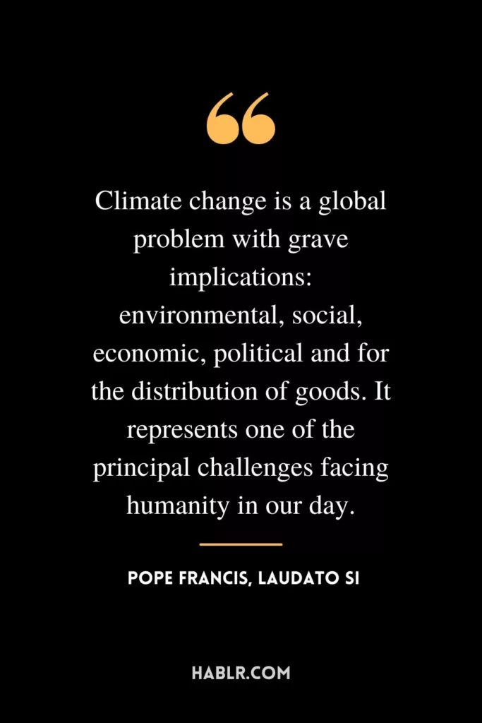 Climate change is a global problem with grave implications: environmental, social, economic, political and for the distribution of goods. It represents one of the principal challenges facing humanity in our day.
