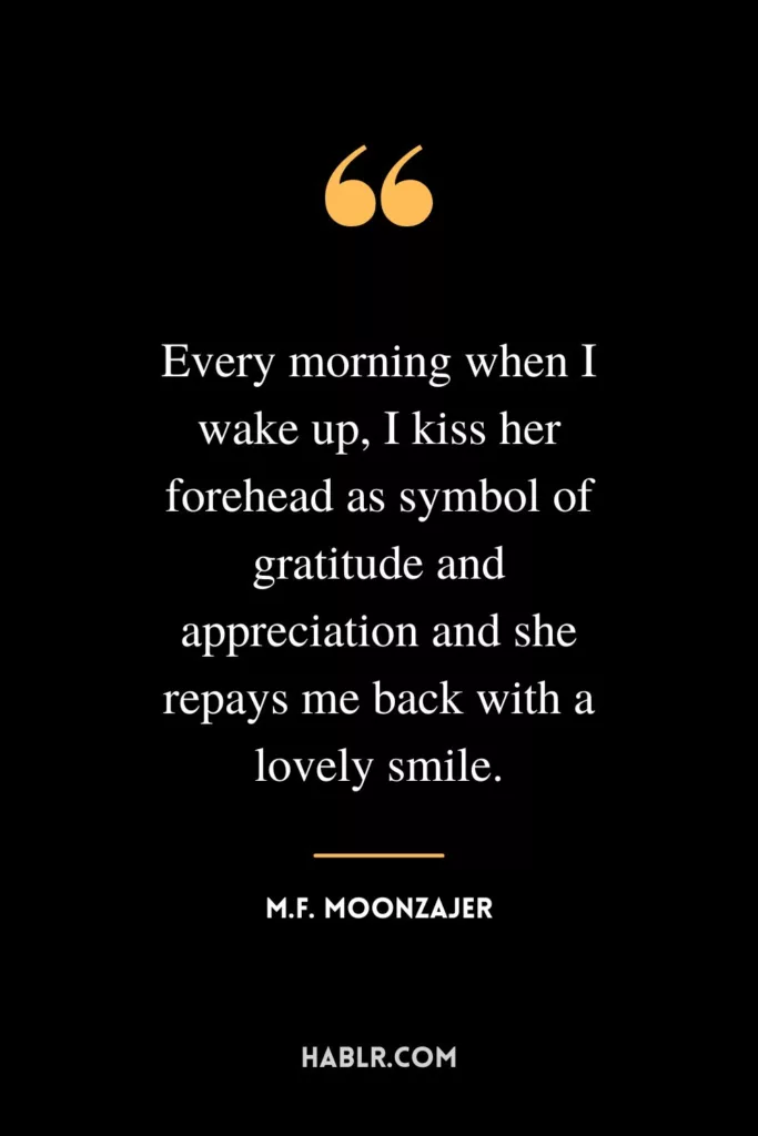 Every morning when I wake up, I kiss her forehead as symbol of gratitude and appreciation and she repays me back with a lovely smile.