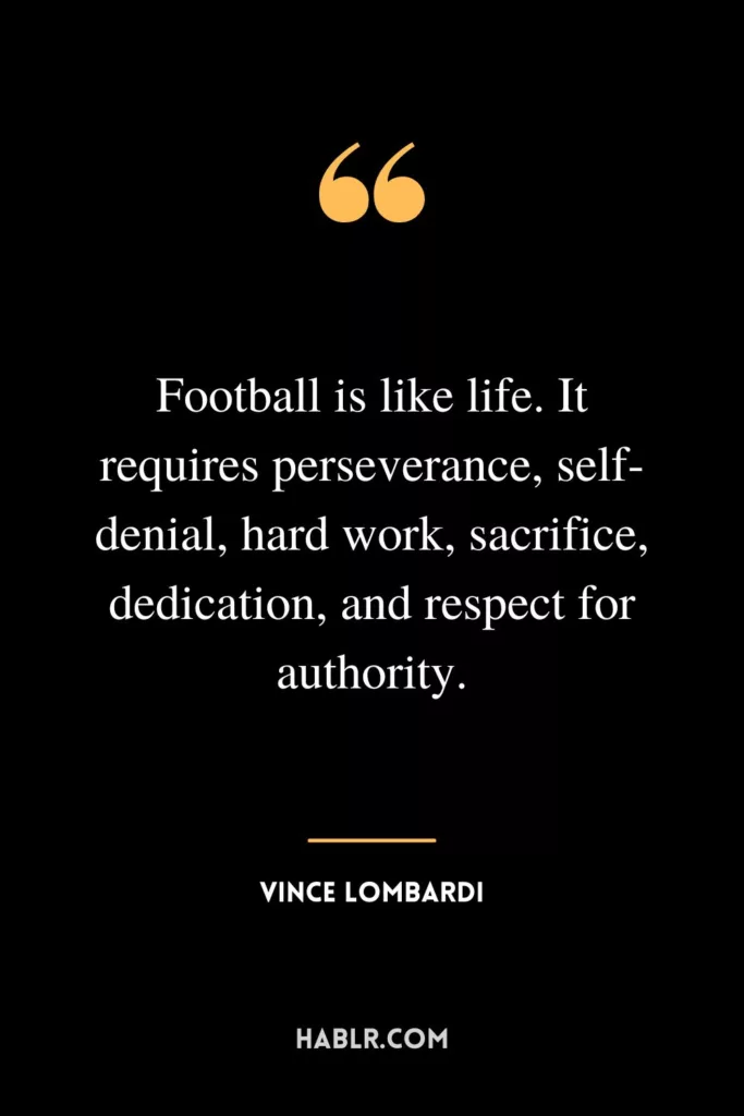 Football is like life. It requires perseverance, self-denial, hard work, sacrifice, dedication, and respect for authority.