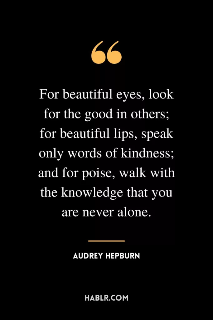 For beautiful eyes, look for the good in others; for beautiful lips, speak only words of kindness; and for poise, walk with the knowledge that you are never alone.