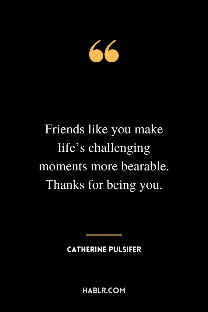 Friends like you make life’s challenging moments more bearable. Thanks for being you.