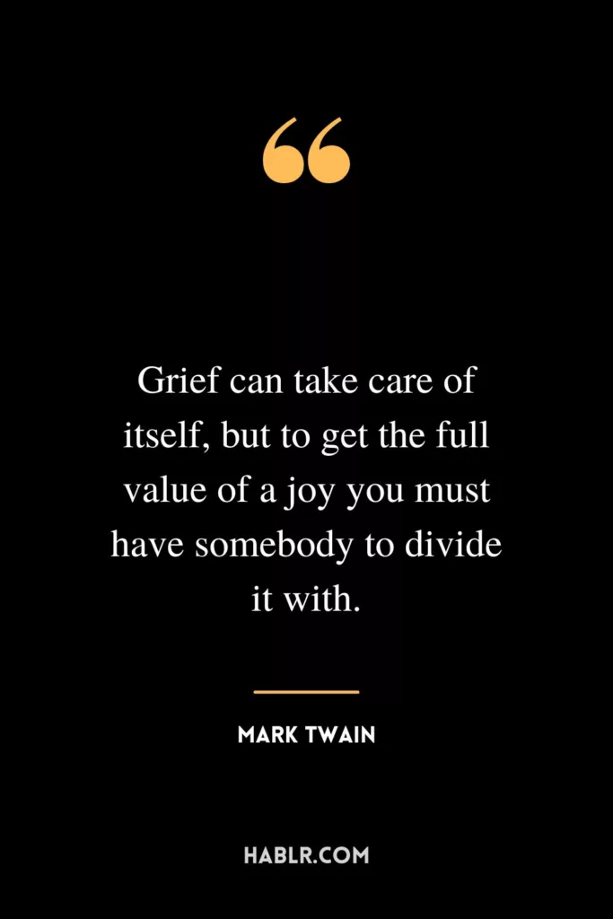 Grief can take care of itself, but to get the full value of a joy you must have somebody to divide it with.
