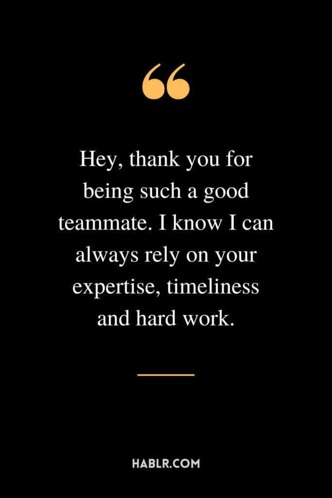 Hey, thank you for being such a good teammate. I know I can always rely on your expertise, timeliness and hard work.