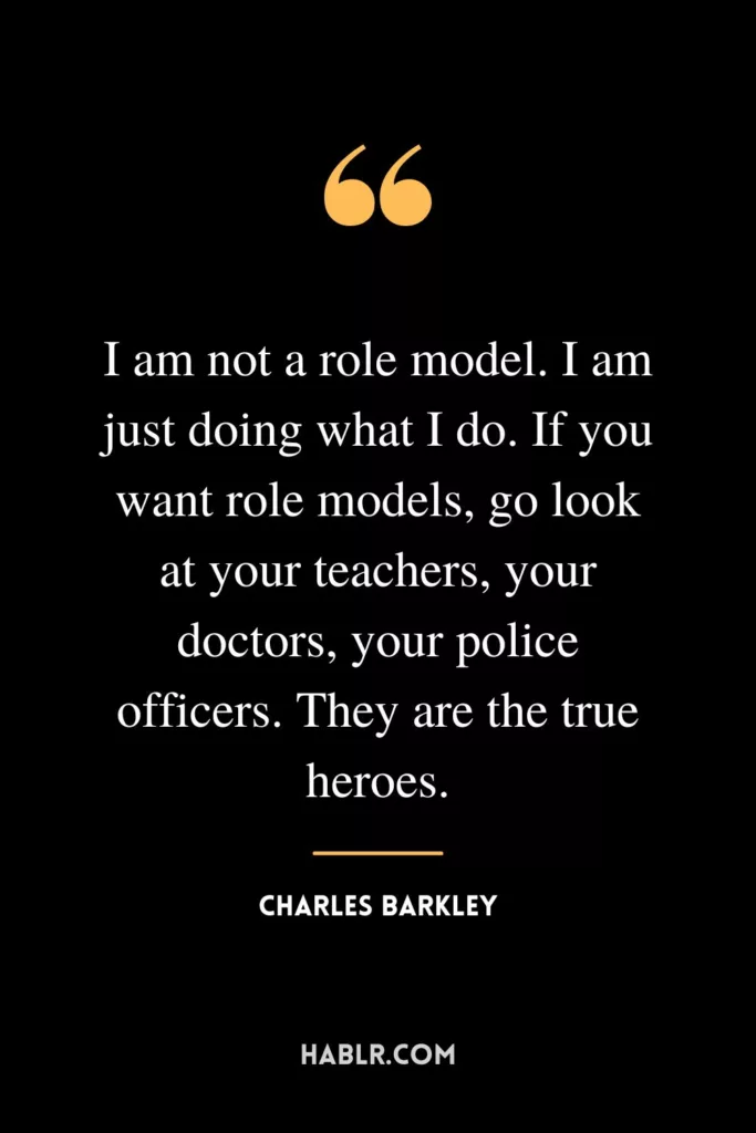 I am not a role model. I am just doing what I do. If you want role models, go look at your teachers, your doctors, your police officers. They are the true heroes.