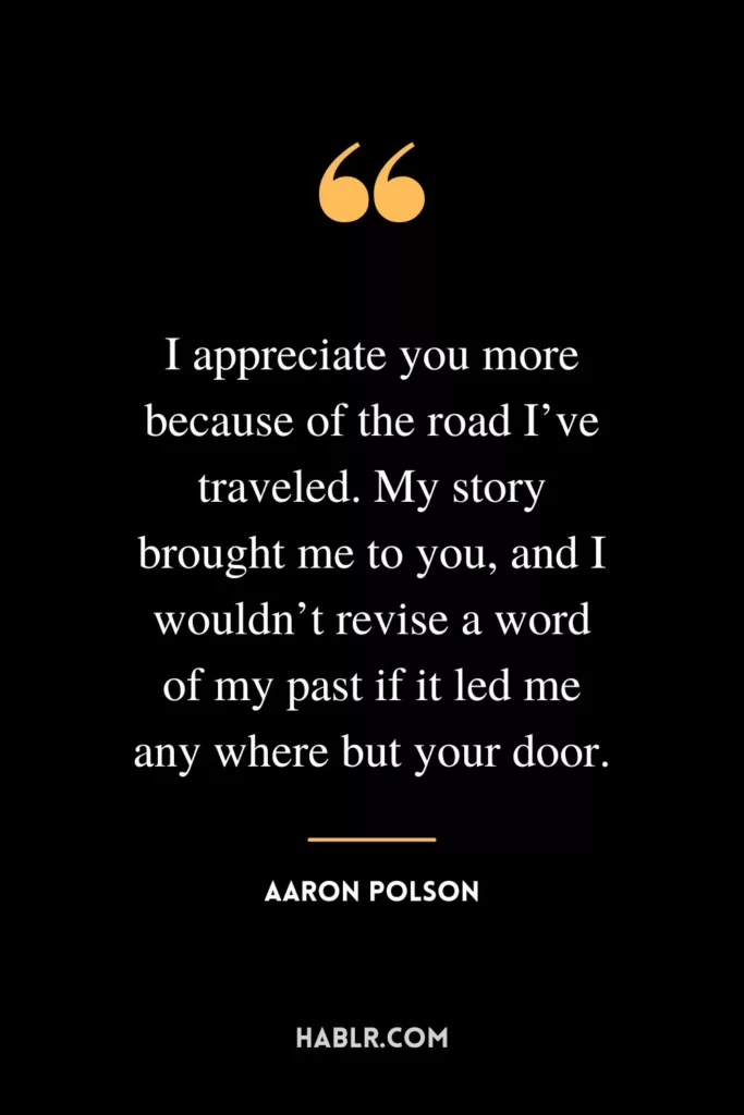 I appreciate you more because of the road I’ve traveled. My story brought me to you, and I wouldn’t revise a word of my past if it led me any where but your door.