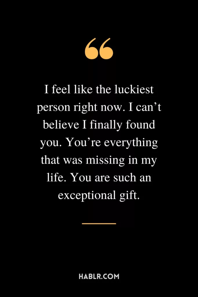 I feel like the luckiest person right now. I can’t believe I finally found you. You’re everything that was missing in my life. You are such an exceptional gift.