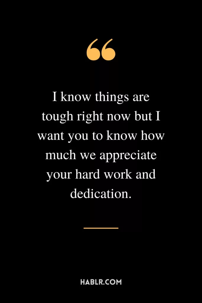 I know things are tough right now but I want you to know how much we appreciate your hard work and dedication.