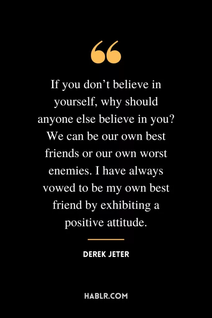 If you don’t believe in yourself, why should anyone else believe in you? We can be our own best friends or our own worst enemies. I have always vowed to be my own best friend by exhibiting a positive attitude.