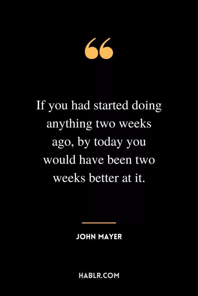 If you had started doing anything two weeks ago, by today you would have been two weeks better at it.