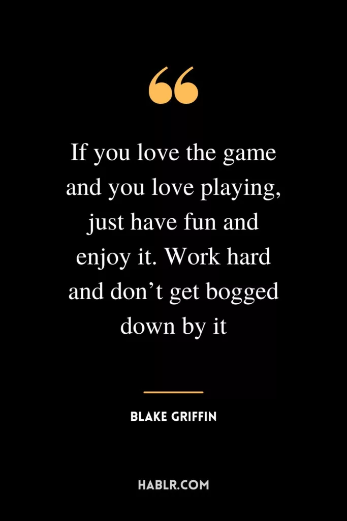 If you love the game and you love playing, just have fun and enjoy it. Work hard and don’t get bogged down by it